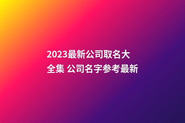 2023最新公司取名大全集 公司名字参考最新-第1张-公司起名-玄机派